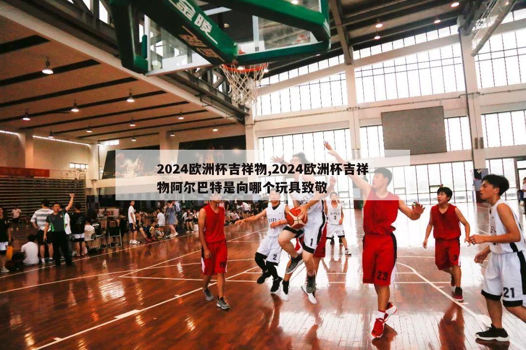 2024欧洲杯吉祥物,2024欧洲杯吉祥物阿尔巴特是向哪个玩具致敬